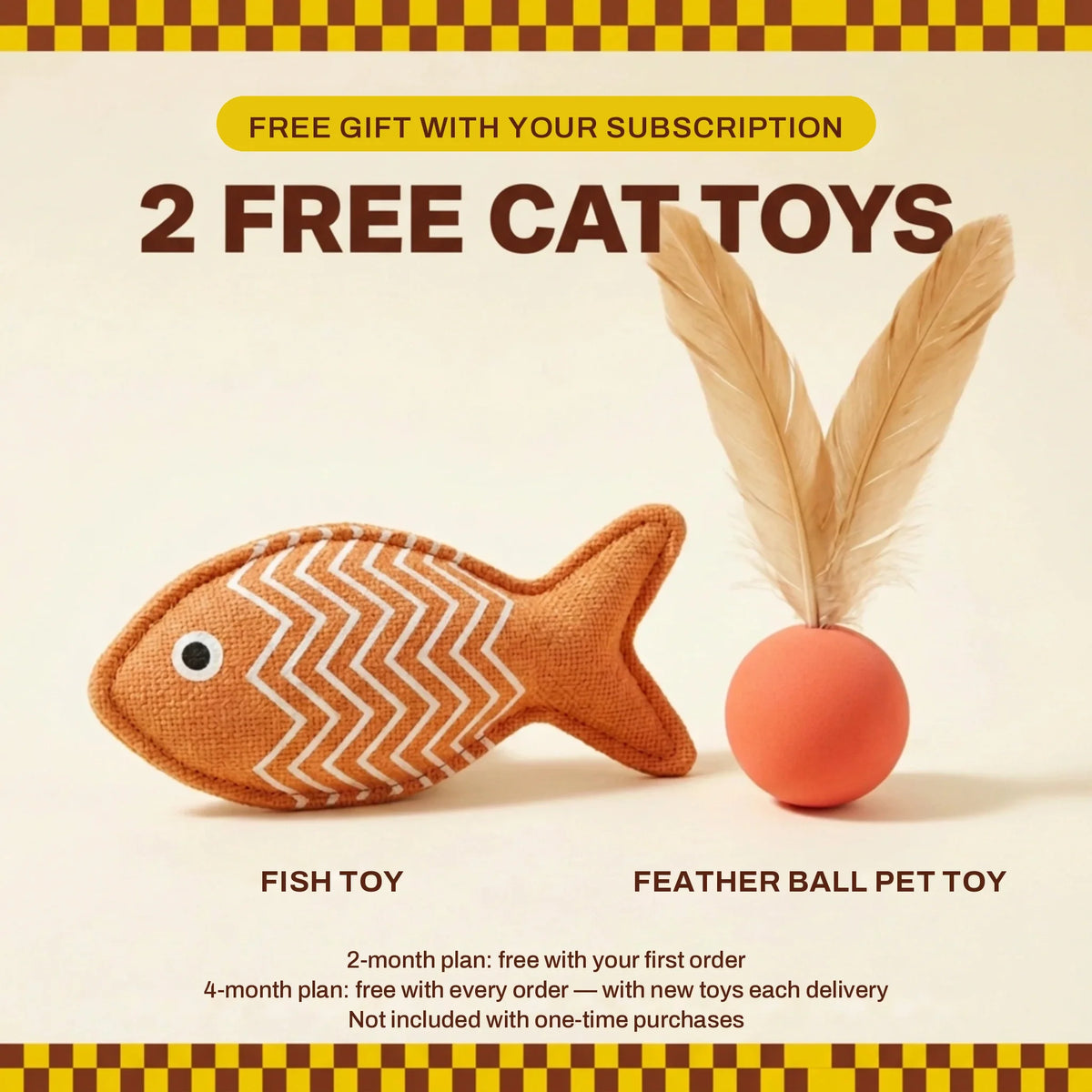 2 free pet toys — Fish Toy and Feather Ball Pet Toy. Free gift with your subscription: 2-month plan free with your first order; 4-month plan free with every order, with new toys each delivery. Not included with one-time purchases.